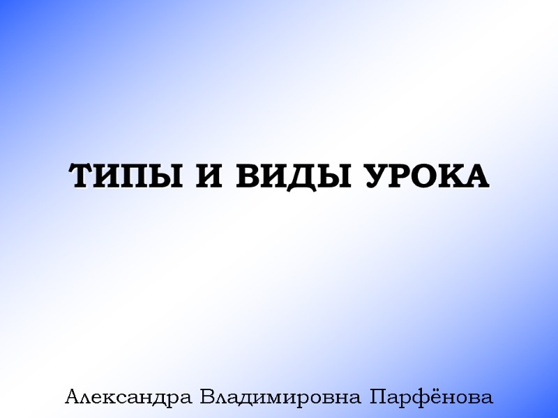 ТИПЫ И ВИДЫ УРОКА  Александра Владимировна Парфёнова